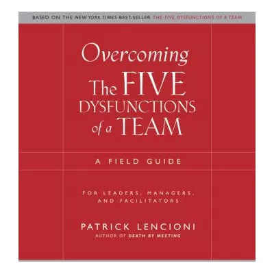 Overcoming the Five Dysfunctions of a Team : A Field Guide for Leaders, Managers, and Facilitators